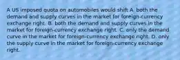 A US imposed quota on automobiles would shift A. both the demand and supply curves in the market for foreign-currency exchange right. B. both the demand and supply curves in the market for foreign-currency exchange right. C. only the demand curve in the market for foreign-currency exchange right. D. only the supply curve in the market for foreign-currency exchange right.