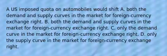 A US imposed quota on automobiles would shift A. both the demand and supply curves in the market for foreign-currency exchange right. B. both the demand and supply curves in the market for foreign-currency exchange right. C. only the demand curve in the market for foreign-currency exchange right. D. only the supply curve in the market for foreign-currency exchange right.