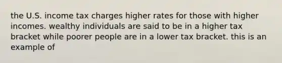 the U.S. income tax charges higher rates for those with higher incomes. wealthy individuals are said to be in a higher tax bracket while poorer people are in a lower tax bracket. this is an example of