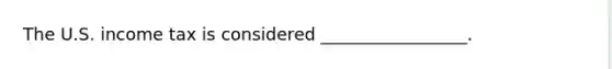 The U.S. income tax is considered _________________.