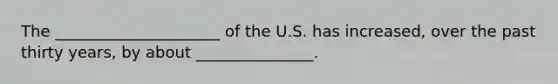 The _____________________ of the U.S. has increased, over the past thirty years, by about _______________.