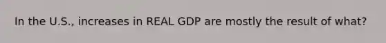 In the U.S., increases in REAL GDP are mostly the result of what?