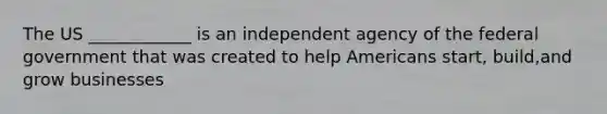 The US ____________ is an independent agency of the federal government that was created to help Americans start, build,and grow businesses