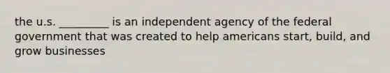 the u.s. _________ is an independent agency of the federal government that was created to help americans start, build, and grow businesses