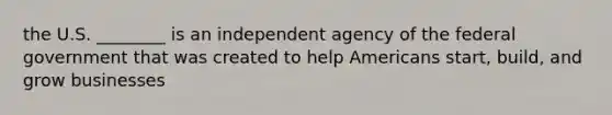 the U.S. ________ is an independent agency of the federal government that was created to help Americans start, build, and grow businesses