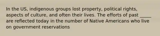 In the US, indigenous groups lost property, political rights, aspects of culture, and often their lives. The efforts of past _____ are reflected today in the number of Native Americans who live on government reservations