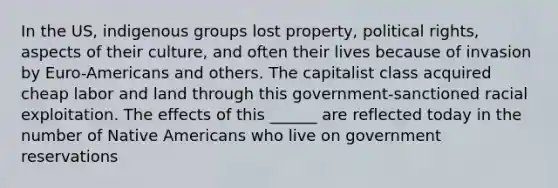 In the US, indigenous groups lost property, political rights, aspects of their culture, and often their lives because of invasion by Euro-Americans and others. The capitalist class acquired cheap labor and land through this government-sanctioned racial exploitation. The effects of this ______ are reflected today in the number of Native Americans who live on government reservations