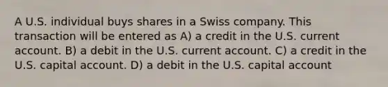 A U.S. individual buys shares in a Swiss company. This transaction will be entered as A) a credit in the U.S. current account. B) a debit in the U.S. current account. C) a credit in the U.S. capital account. D) a debit in the U.S. capital account