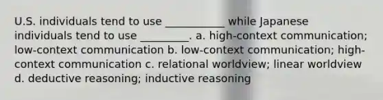 U.S. individuals tend to use ___________ while Japanese individuals tend to use _________. a. high-context communication; low-context communication b. low-context communication; high-context communication c. relational worldview; linear worldview d. deductive reasoning; inductive reasoning