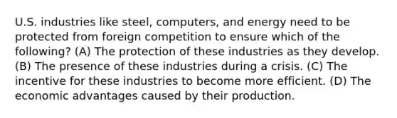 U.S. industries like steel, computers, and energy need to be protected from foreign competition to ensure which of the following? (A) The protection of these industries as they develop. (B) The presence of these industries during a crisis. (C) The incentive for these industries to become more efficient. (D) The economic advantages caused by their production.