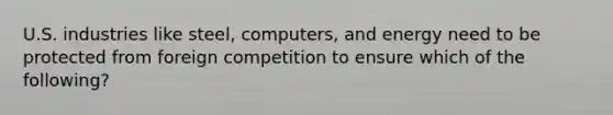 U.S. industries like steel, computers, and energy need to be protected from foreign competition to ensure which of the following?