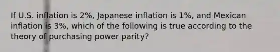 If U.S. inflation is 2%, Japanese inflation is 1%, and Mexican inflation is 3%, which of the following is true according to the theory of purchasing power parity?