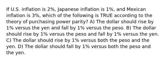 If U.S. inflation is 2%, Japanese inflation is 1%, and Mexican inflation is 3%, which of the following is TRUE according to the theory of purchasing power parity? A) The dollar should rise by 1% versus the yen and fall by 1% versus the peso. B) The dollar should rise by 1% versus the peso and fall by 1% versus the yen. C) The dollar should rise by 1% versus both the peso and the yen. D) The dollar should fall by 1% versus both the peso and the yen.