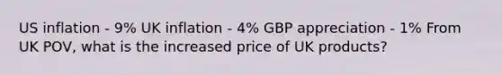 US inflation - 9% UK inflation - 4% GBP appreciation - 1% From UK POV, what is the increased price of UK products?