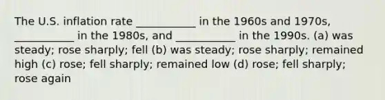 The U.S. inflation rate ___________ in the 1960s and 1970s, ___________ in the 1980s, and ___________ in the 1990s. (a) was steady; rose sharply; fell (b) was steady; rose sharply; remained high (c) rose; fell sharply; remained low (d) rose; fell sharply; rose again