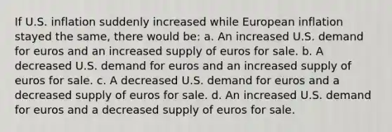 If U.S. inflation suddenly increased while European inflation stayed the same, there would be: a. An increased U.S. demand for euros and an increased supply of euros for sale. b. A decreased U.S. demand for euros and an increased supply of euros for sale. c. A decreased U.S. demand for euros and a decreased supply of euros for sale. d. An increased U.S. demand for euros and a decreased supply of euros for sale.