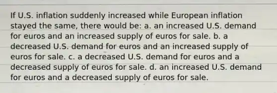 If U.S. inflation suddenly increased while European inflation stayed the same, there would be: a. an increased U.S. demand for euros and an increased supply of euros for sale. b. a decreased U.S. demand for euros and an increased supply of euros for sale. c. a decreased U.S. demand for euros and a decreased supply of euros for sale. d. an increased U.S. demand for euros and a decreased supply of euros for sale.