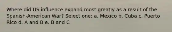 Where did US influence expand most greatly as a result of the Spanish-American War? Select one: a. Mexico b. Cuba c. Puerto Rico d. A and B e. B and C