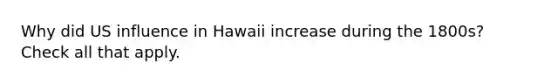 Why did US influence in Hawaii increase during the 1800s? Check all that apply.