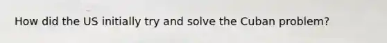 How did the US initially try and solve the Cuban problem?
