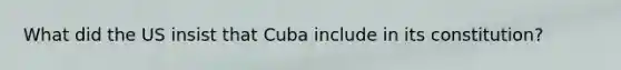 What did the US insist that Cuba include in its constitution?