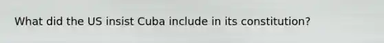 What did the US insist Cuba include in its constitution?