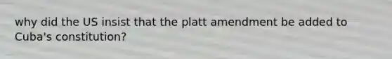 why did the US insist that the platt amendment be added to Cuba's constitution?