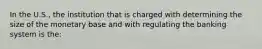 In the U.S., the institution that is charged with determining the size of the monetary base and with regulating the banking system is the: