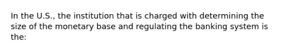 In the U.S., the institution that is charged with determining the size of the monetary base and regulating the banking system is the: