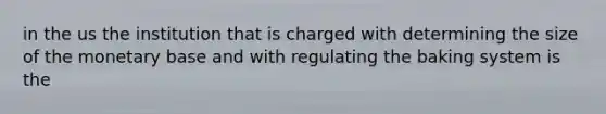 in the us the institution that is charged with determining the size of the monetary base and with regulating the baking system is the