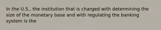 In the U.S., the institution that is charged with determining the size of the monetary base and with regulating the banking system is the