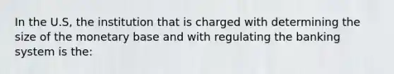 In the U.S, the institution that is charged with determining the size of the monetary base and with regulating the banking system is the: