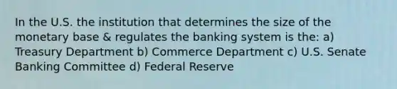 In the U.S. the institution that determines the size of the monetary base & regulates the banking system is the: a) Treasury Department b) Commerce Department c) U.S. Senate Banking Committee d) Federal Reserve