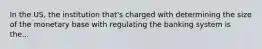 In the US, the institution that's charged with determining the size of the monetary base with regulating the banking system is the...