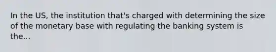 In the US, the institution that's charged with determining the size of the monetary base with regulating the banking system is the...