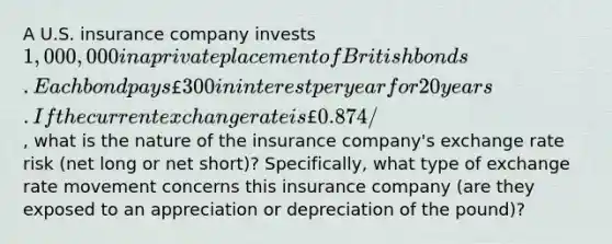 A U.S. insurance company invests 1,000,000 in a private placement of British bonds. Each bond pays £300 in interest per year for 20 years. If the current exchange rate is £0.874/, what is the nature of the insurance company's exchange rate risk (net long or net short)? Specifically, what type of exchange rate movement concerns this insurance company (are they exposed to an appreciation or depreciation of the pound)?