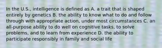 In the U.S., intelligence is defined as A. a trait that is shaped entirely by genetics B. the ability to know what to do and follow through with appropriate action, under most circumstances C. an all-purpose ability to do well on cognitive tasks, to solve problems, and to learn from experience D. the ability to participate responsibly in family and social life