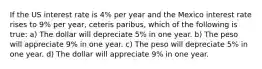 If the US interest rate is 4% per year and the Mexico interest rate rises to 9% per year, ceteris paribus, which of the following is true: a) The dollar will depreciate 5% in one year. b) The peso will appreciate 9% in one year. c) The peso will depreciate 5% in one year. d) The dollar will appreciate 9% in one year.