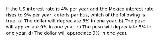 If the US interest rate is 4% per year and the Mexico interest rate rises to 9% per year, ceteris paribus, which of the following is true: a) The dollar will depreciate 5% in one year. b) The peso will appreciate 9% in one year. c) The peso will depreciate 5% in one year. d) The dollar will appreciate 9% in one year.