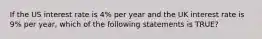 If the US interest rate is 4% per year and the UK interest rate is 9% per year, which of the following statements is TRUE?