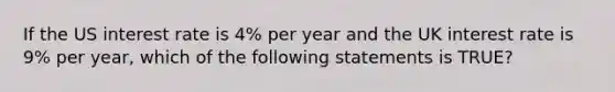 If the US interest rate is 4% per year and the UK interest rate is 9% per year, which of the following statements is TRUE?