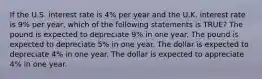 If the U.S. interest rate is 4% per year and the U.K. interest rate is 9% per year, which of the following statements is TRUE? The pound is expected to depreciate 9% in one year. The pound is expected to depreciate 5% in one year. The dollar is expected to depreciate 4% in one year. The dollar is expected to appreciate 4% in one year.