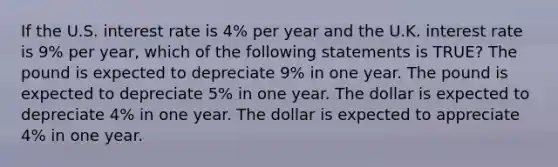 If the U.S. interest rate is 4% per year and the U.K. interest rate is 9% per year, which of the following statements is TRUE? The pound is expected to depreciate 9% in one year. The pound is expected to depreciate 5% in one year. The dollar is expected to depreciate 4% in one year. The dollar is expected to appreciate 4% in one year.