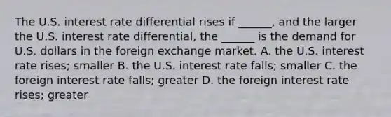 The U.S. interest rate differential rises if​ ______, and the larger the U.S. interest rate​ differential, the​ ______ is the demand for U.S. dollars in the foreign exchange market. A. the U.S. interest rate​ rises; smaller B. the U.S. interest rate​ falls; smaller C. the foreign interest rate​ falls; greater D. the foreign interest rate​ rises; greater