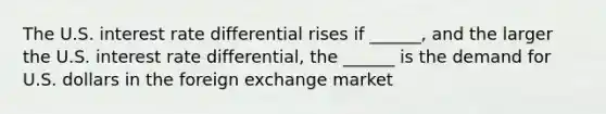 The U.S. interest rate differential rises if​ ______, and the larger the U.S. interest rate​ differential, the​ ______ is the demand for U.S. dollars in the foreign exchange market