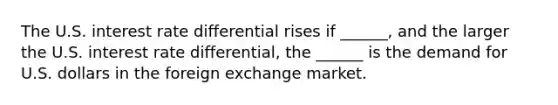 The U.S. interest rate differential rises if​ ______, and the larger the U.S. interest rate​ differential, the​ ______ is the demand for U.S. dollars in the foreign exchange market.