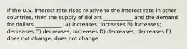 If the U.S. interest rate rises relative to the interest rate in other countries, then the supply of dollars ___________ and the demand for dollars __________. A) increases; increases B) increases; decreases C) decreases; increases D) decreases; decreases E) does not change; does not change