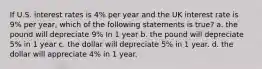 If U.S. interest rates is 4% per year and the UK interest rate is 9% per year, which of the following statements is true? a. the pound will depreciate 9% In 1 year b. the pound will depreciate 5% in 1 year c. the dollar will depreciate 5% in 1 year. d. the dollar will appreciate 4% in 1 year.