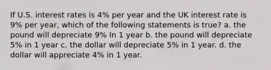 If U.S. interest rates is 4% per year and the UK interest rate is 9% per year, which of the following statements is true? a. the pound will depreciate 9% In 1 year b. the pound will depreciate 5% in 1 year c. the dollar will depreciate 5% in 1 year. d. the dollar will appreciate 4% in 1 year.