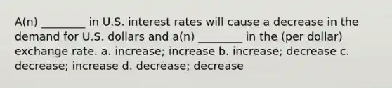 A(n) ________ in U.S. interest rates will cause a decrease in the demand for U.S. dollars and a(n) ________ in the (per dollar) exchange rate. a. increase; increase b. increase; decrease c. decrease; increase d. decrease; decrease